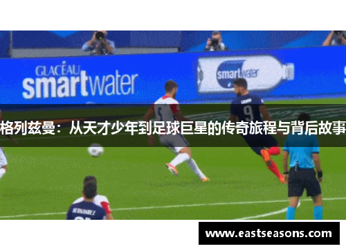 格列兹曼：从天才少年到足球巨星的传奇旅程与背后故事